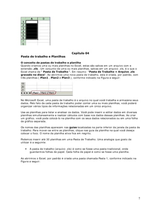 DStWXOR 
3DVWD GH WUDEDOKR H 3ODQLOKDV

2 FRQFHLWR GH SDVWDV GH WUDEDOKR H SODQLOKD

ext ensão [OV . Um conj unt o de um a ou m ais planilhas, salvas em um arquiv o .x ls, é o que o
Quando cr iam os um a ou m ais planilhas no Excel, est as são salv as em um arquivo com e

Excel cham a de  3DVWD GH 7UDEDOKR . Em r esum o:  3DVWD GH 7UDEDOKR           $UTXLYR [OV
JUDYDGR QR GLVFR . Ao abr irm os um a nova past a de t r abalho, est a é criada, por padrão, com
t rês planilhas ( 3ODQ , 3ODQ e 3ODQ ) , confor m e indicado na Figura a seguir :




No Microsoft Excel, um a past a de t rabalho é o arquiv o no qual v ocê t r abalha e arm azena seus
dados. Pelo fat o de cada past a de t rabalho poder cont er um a ou m ais planilhas, v ocê poderá
organizar vár ios t ipos de inform ações r elacionadas em um único arquiv o.

Use as planilhas para list ar e analisar os dados. Você pode inserir e edit ar dados em div ersas
planilhas sim ult aneam ent e e r ealizar cálculos com base nos dados dessas planilhas. Ao cr iar
um gráfico, você pode colocá- lo na planilha com os seus dados r elacionados ou em um a folha
de gráfico separ ada.

Os nom es das planilhas aparecem nas JXLDV localizadas na part e infer ior da j anela da past a de
t rabalho. Para m ov er- se ent r e as planilhas, clique nas guia da planilha na qual v ocê desej a
colocar o foco. O nom e da planilha at iva fica em negr it o.

Podem os inser ir at é 30 planilhas em um a Past a de Trabalho. Um a analogia que gost o de
ut ilizar é a seguint e:

   •   A past a de t rabalho ( ar quivo .x ls) é com o se fosse um a past a t radicional, onde
       guardarm os folhas de papel. Cada folha de papel é com o se fosse um a planilha.

Ao abr irm os o Excel, por padrão é cr iada um a past a cham ada Past a 1, conform e indicado na
Figura a seguir :




                                                                                                      7
 