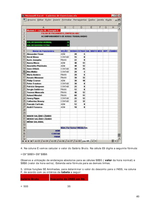 Est a função r et orna o m aior núm er o da list a de argum ent os, ou sej a, fornece o valor do m aior
núm ero que est iv er dent ro do int ervalo de células passado com o parâm et r o. A função
MÁXI MO( ) aceit a at é 30 argum ent os. Os argum ent os dev em ser núm er os, ou m at r izes ou
referências que cont enham núm er os.

6LQWD[H = MÁXI MO( núm 1; núm 2; int ervalo 1; int ervalo 2; ... )

São usados argum ent os que sej am núm eros, células vazias, valores lógicos ou r epresent ações
de núm eros em form a de t ext o. Argum ent os que sej am valores de er ro ou t ex t o que não possa
ser t raduzido em núm er os causarão err os.

([HPSOR

Se o int er valo A1: A5 cont iver os núm er os 10, 7, 9, 27 e 2, ent ão:

  0È;,02$$ 