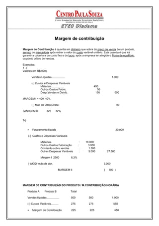 Margem de contribuição

Margem de Contribuição é quantia em dinheiro que sobra do preço de venda de um produto,
serviço ou mercadoria após retirar o valor do custo variável unitário. Esta quantia é que irá
garantir a cobertura do custo fixo e do lucro, após a empresa ter atingido o Ponto de equilíbrio,
ou ponto crítico de vendas.

Exemplos:
1 -)
Valores em R$(000)

          Vendas Líquidas..................                                          1.000

          (-) Custos e Despesas Variáveis
                  Materiais.................                          400
                  Outros Gastos Fabric.                                 50
                  Desp.Vendas e Distrib.                               150             600

MARGEM I = 400 40%

          (-) Mão de Obra Direta                                                          80

MARGEM II                320      32%


2-)


      •   Faturamento líquido                                                             30.000

      (-) Custos e Despesas Variáveis

                   Materiais                             :    18.000
                   Outros Gastos Fabricação            .:       3.000
                   Comissão sobre vendas                  :     1.500
                   Outras Despesas Variáveis             :      5.000            27.500

                   Margem I 2500               8,3%

      (-)MOD–mão de obr,                                                     3.000

                                    MARGEM II                                (    500 )




MARGEM DE CONTRIBUIÇÃO DO PRODUTO / M.CONTRIBUIÇÃO HORÁRIA

      Produto A        Produto B               Total

      Vendas líquidas.................         500              500                  1.000

      (-) Custos Variáveis..........           275              275                   550

      •   Margem de Contribuição               225               225                  450
 