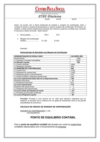 45,0%     45,0%          45,0%


Assim, de acordo com a forma tradicional de analisar a margem de contribuição, tanto o
 produto A quanto o produto B apresentaram a mesma margem de contribuição. No entanto, ao
analisar a carga horária exigida para produção dos mesmos, pudemos constatar que o produto
A consumiu o dobro de horas. Assim temos:

   •   Horas gastas..................         100 h      50 h

   •   Margem de Contribuição
       Horária...........................   $ 2,25     $ 4,50



       Exemplo :

       Demonstração de Resultado com Margem de Contribuição

DEMONSTRAÇÃO DE RESULTADO                                              VALORES (R$)
Receita Bruta                                                                 1.000
(-) Impostos e Vendas Canceladas                                              (220)
(=) Receita Líquida                                                            780
(-) Custos variáveis                                                   (280)
(-) Despesas Variáveis                                                 (60)
(=) MARGEM DE CONTRIBUIÇÃO                                             440
(-) Custos fixos                                                       (120)
(-) Despesas de vendas fixas                                           (100)
(-) Despesas gerais e administrativas                                  (75)
(-) Outras receitas e despesas operacionais                            (05)
(=) Lucro operacional antes das rec.e desp.financeiras                 140
Receitas financeiras                                                     40
(-) Despesas financeiras                                               (61)
(=) Lucro operacional                                                  119
Receitas não operacionais                                                  3
(-) Despesas não operacionais                                             (1)
(=) Lucro antes do Imposto de renda                                     121
(-) Provisão para Imposto de Renda                                      (41)
(=) Lucro (Prejuízo) Líquido                                             80

       Provisão: Provisão é uma reserva de um valor para atender a despesas que se
       esperam. A provisão visa a cobertura de um gasto já considerado certo ou de grande
       possibilidade de ocorrência.

       CÁLCULO DO INDICE DE MARGEM DE CONTRIBUIÇÃO

       MARGEM DE CONTRIBUIÇÃO X 100
            FATURAMENTO

                         PONTO DE EQUILIBRIO CONTÁBIL

Para o ponto de equilíbrio contábil são levados em conta os custos fixos
contábeis relacionados com o funcionamento da empresa.
 