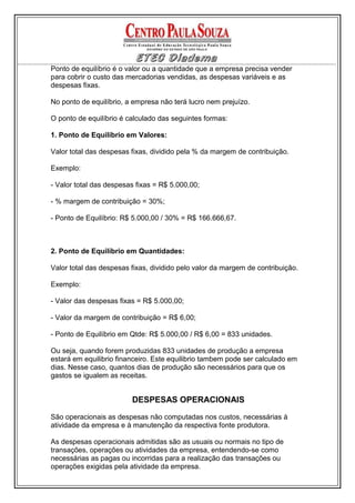 Ponto de equilíbrio é o valor ou a quantidade que a empresa precisa vender
para cobrir o custo das mercadorias vendidas, as despesas variáveis e as
despesas fixas.

No ponto de equilíbrio, a empresa não terá lucro nem prejuízo.

O ponto de equilíbrio é calculado das seguintes formas:

1. Ponto de Equilíbrio em Valores:

Valor total das despesas fixas, dividido pela % da margem de contribuição.

Exemplo:

- Valor total das despesas fixas = R$ 5.000,00;

- % margem de contribuição = 30%;

- Ponto de Equilíbrio: R$ 5.000,00 / 30% = R$ 166.666,67.



2. Ponto de Equilíbrio em Quantidades:

Valor total das despesas fixas, dividido pelo valor da margem de contribuição.

Exemplo:

- Valor das despesas fixas = R$ 5.000,00;

- Valor da margem de contribuição = R$ 6,00;

- Ponto de Equilíbrio em Qtde: R$ 5.000,00 / R$ 6,00 = 833 unidades.

Ou seja, quando forem produzidas 833 unidades de produção a empresa
estará em equilibrio financeiro. Este equilibrio tambem pode ser calculado em
dias. Nesse caso, quantos dias de produção são necessários para que os
gastos se igualem as receitas.


                         DESPESAS OPERACIONAIS

São operacionais as despesas não computadas nos custos, necessárias à
atividade da empresa e à manutenção da respectiva fonte produtora.

As despesas operacionais admitidas são as usuais ou normais no tipo de
transações, operações ou atividades da empresa, entendendo-se como
necessárias as pagas ou incorridas para a realização das transações ou
operações exigidas pela atividade da empresa.
 