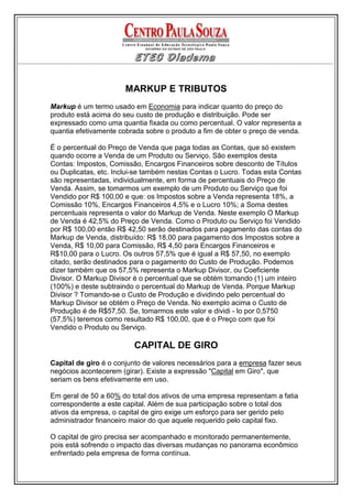 MARKUP E TRIBUTOS
Markup é um termo usado em Economia para indicar quanto do preço do
produto está acima do seu custo de produção e distribuição. Pode ser
expressado como uma quantia fixada ou como percentual. O valor representa a
quantia efetivamente cobrada sobre o produto a fim de obter o preço de venda.

É o percentual do Preço de Venda que paga todas as Contas, que só existem
quando ocorre a Venda de um Produto ou Serviço. São exemplos desta
Contas: Impostos, Comissão, Encargos Financeiros sobre desconto de Títulos
ou Duplicatas, etc. Inclui-se também nestas Contas o Lucro. Todas esta Contas
são representadas, individualmente, em forma de percentuais do Preço de
Venda. Assim, se tomarmos um exemplo de um Produto ou Serviço que foi
Vendido por R$ 100,00 e que: os Impostos sobre a Venda representa 18%, a
Comissão 10%, Encargos Financeiros 4,5% e o Lucro 10%; a Soma destes
percentuais representa o valor do Markup de Venda. Neste exemplo O Markup
de Venda é 42,5% do Preço de Venda. Como o Produto ou Serviço foi Vendido
por R$ 100,00 então R$ 42,50 serão destinados para pagamento das contas do
Markup de Venda, distribuído: R$ 18,00 para pagamento dos Impostos sobre a
Venda, R$ 10,00 para Comissão, R$ 4,50 para Encargos Financeiros e
R$10,00 para o Lucro. Os outros 57,5% que é igual a R$ 57,50, no exemplo
citado, serão destinados para o pagamento do Custo de Produção. Podemos
dizer também que os 57,5% representa o Markup Divisor, ou Coeficiente
Divisor. O Markup Divisor é o percentual que se obtém tomando (1) um inteiro
(100%) e deste subtraindo o percentual do Markup de Venda. Porque Markup
Divisor ? Tomando-se o Custo de Produção e dividindo pelo percentual do
Markup Divisor se obtém o Preço de Venda. No exemplo acima o Custo de
Produção é de R$57,50. Se, tomarmos este valor e dividi - lo por 0,5750
(57,5%) teremos como resultado R$ 100,00, que é o Preço com que foi
Vendido o Produto ou Serviço.

                         CAPITAL DE GIRO
Capital de giro é o conjunto de valores necessários para a empresa fazer seus
negócios acontecerem (girar). Existe a expressão "Capital em Giro", que
seriam os bens efetivamente em uso.

Em geral de 50 a 60% do total dos ativos de uma empresa representam a fatia
correspondente a este capital. Além de sua participação sobre o total dos
ativos da empresa, o capital de giro exige um esforço para ser gerido pelo
administrador financeiro maior do que aquele requerido pelo capital fixo.

O capital de giro precisa ser acompanhado e monitorado permanentemente,
pois está sofrendo o impacto das diversas mudanças no panorama econômico
enfrentado pela empresa de forma contínua.
 