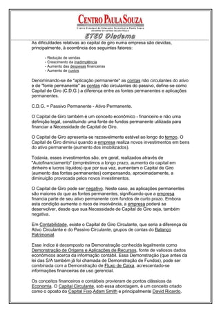 As dificuldades relativas ao capital de giro numa empresa são devidas,
principalmente, à ocorrência dos seguintes fatores:

      - Redução de vendas
      - Crescimento da inadimplência
      - Aumento das despesas financeiras
      - Aumento de custos

Denominando-se de "aplicação permanente" as contas não circulantes do ativo
e de "fonte permanente" as contas não circulantes do passivo, define-se como
Capital de Giro (C.D.G.) a diferença entre as fontes permanentes e aplicações
permanentes.

C.D.G. = Passivo Permanente - Ativo Permanente.

O Capital de Giro também é um conceito econômico - financeiro e não uma
definição legal, constituindo uma fonte de fundos permanente utilizada para
financiar a Necessidade de Capital de Giro.

O Capital de Giro apresenta-se razoavelmente estável ao longo do tempo. O
Capital de Giro diminui quando a empresa realiza novos investimentos em bens
do ativo permanente (aumento dos imobilizados).

Todavia, esses investimentos são, em geral, realizados através de
"Autofinanciamento" (empréstimos a longo prazo, aumento do capital em
dinheiro e lucros líquidos) que por sua vez, aumentam o Capital de Giro
(aumento das fontes permanentes) compensando, aproximadamente, a
diminuição provocada pelos novos investimentos.

O Capital de Giro pode ser negativo. Neste caso, as aplicações permanentes
são maiores do que as fontes permanentes, significando que a empresa
financia parte de seu ativo permanente com fundos de curto prazo. Embora
esta condição aumente o risco de insolvência, a empresa poderá se
desenvolver, desde que sua Necessidade de Capital de Giro seja, também
negativa.

Em Contabilidade, existe o Capital de Giro Circulante, que seria a diferença do
Ativo Circulante e do Passivo Circulante, grupos de contas do Balanço
Patrimonial.

Esse índice é decomposto na Demonstração conhecida legalmente como
Demonstração de Origens e Aplicações de Recursos, fonte de valiosos dados
econômicos acerca da informação contábil. Essa Demonstração (que antes da
lei das S/A também já foi chamada de Demonstração de Fundos), pode ser
combinada com a Demonstração de Fluxo de Caixa, acrescentado-se
informações financeiras de uso gerencial.

Os conceitos financeiros e contábeis provieram de pontos clássicos da
Economia. O Capital Circulante, sob essa abordagem, é um conceito criado
como o oposto do Capital Fixo.Adam Smith e principalmente David Ricardo,
 