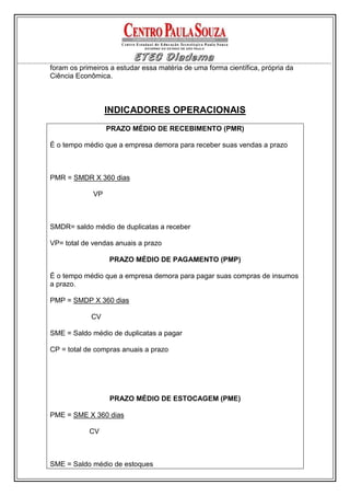 foram os primeiros a estudar essa matéria de uma forma científica, própria da
Ciência Econômica.



                  INDICADORES OPERACIONAIS
                  PRAZO MÉDIO DE RECEBIMENTO (PMR)

É o tempo médio que a empresa demora para receber suas vendas a prazo



PMR = SMDR X 360 dias

             VP



SMDR= saldo médio de duplicatas a receber

VP= total de vendas anuais a prazo

                  PRAZO MÉDIO DE PAGAMENTO (PMP)

É o tempo médio que a empresa demora para pagar suas compras de insumos
a prazo.

PMP = SMDP X 360 dias

             CV

SME = Saldo médio de duplicatas a pagar

CP = total de compras anuais a prazo




                  PRAZO MÉDIO DE ESTOCAGEM (PME)

PME = SME X 360 dias

            CV



SME = Saldo médio de estoques
 