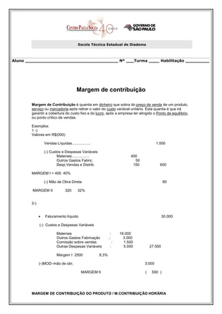 Escola Técnica Estadual de Diadema



Aluno ___________________________________ Nº ___Turma ____ Habilitação _________




                                         Margem de contribuição

        Margem de Contribuição é quantia em dinheiro que sobra do preço de venda de um produto,
        serviço ou mercadoria após retirar o valor do custo variável unitário. Esta quantia é que irá
        garantir a cobertura do custo fixo e do lucro, após a empresa ter atingido o Ponto de equilíbrio,
        ou ponto crítico de vendas.

        Exemplos:
        1 -)
        Valores em R$(000)

                  Vendas Líquidas..................                                      1.000

                  (-) Custos e Despesas Variáveis
                          Materiais.................                      400
                          Outros Gastos Fabric.                             50
                          Desp.Vendas e Distrib.                           150             600

        MARGEM I = 400 40%

                  (-) Mão de Obra Direta                                                      80

        MARGEM II               320      32%


        2-)


              •   Faturamento líquido                                                         30.000

              (-) Custos e Despesas Variáveis

                          Materiais                             :    18.000
                          Outros Gastos Fabricação            .:       3.000
                          Comissão sobre vendas                  :     1.500
                          Outras Despesas Variáveis             :      5.000         27.500

                          Margem I 2500                8,3%

              (-)MOD–mão de obr,                                                 3.000

                                            MARGEM II                            (    500 )




        MARGEM DE CONTRIBUIÇÃO DO PRODUTO / M.CONTRIBUIÇÃO HORÁRIA
 
