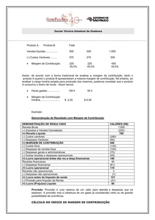 Escola Técnica Estadual de Diadema




   Produto A         Produto B                 Total

   Vendas líquidas.................            500       500           1.000

   (-) Custos Variáveis..........              275       275            550

   •   Margem de Contribuição                  225       225            450
                                               45,0%     45,0%          45,0%


Assim, de acordo com a forma tradicional de analisar a margem de contribuição, tanto o
 produto A quanto o produto B apresentaram a mesma margem de contribuição. No entanto, ao
analisar a carga horária exigida para produção dos mesmos, pudemos constatar que o produto
A consumiu o dobro de horas. Assim temos:

   •   Horas gastas..................         100 h      50 h

   •   Margem de Contribuição
       Horária...........................   $ 2,25     $ 4,50



       Exemplo :

       Demonstração de Resultado com Margem de Contribuição

DEMONSTRAÇÃO DE RESULTADO                                              VALORES (R$)
Receita Bruta                                                                 1.000
(-) Impostos e Vendas Canceladas                                              (220)
(=) Receita Líquida                                                            780
(-) Custos variáveis                                                   (280)
(-) Despesas Variáveis                                                 (60)
(=) MARGEM DE CONTRIBUIÇÃO                                             440
(-) Custos fixos                                                       (120)
(-) Despesas de vendas fixas                                           (100)
(-) Despesas gerais e administrativas                                  (75)
(-) Outras receitas e despesas operacionais                            (05)
(=) Lucro operacional antes das rec.e desp.financeiras                 140
Receitas financeiras                                                     40
(-) Despesas financeiras                                               (61)
(=) Lucro operacional                                                  119
Receitas não operacionais                                                  3
(-) Despesas não operacionais                                             (1)
(=) Lucro antes do Imposto de renda                                     121
(-) Provisão para Imposto de Renda                                      (41)
(=) Lucro (Prejuízo) Líquido                                             80

       Provisão: Provisão é uma reserva de um valor para atender a despesas que se
       esperam. A provisão visa a cobertura de um gasto já considerado certo ou de grande
       possibilidade de ocorrência.

       CÁLCULO DO INDICE DE MARGEM DE CONTRIBUIÇÃO
 