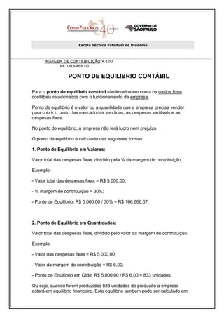 Escola Técnica Estadual de Diadema



      MARGEM DE CONTRIBUIÇÃO X 100
           FATURAMENTO

                  PONTO DE EQUILIBRIO CONTÁBIL

Para o ponto de equilíbrio contábil são levados em conta os custos fixos
contábeis relacionados com o funcionamento da empresa.

Ponto de equilíbrio é o valor ou a quantidade que a empresa precisa vender
para cobrir o custo das mercadorias vendidas, as despesas variáveis e as
despesas fixas.

No ponto de equilíbrio, a empresa não terá lucro nem prejuízo.

O ponto de equilíbrio é calculado das seguintes formas:

1. Ponto de Equilíbrio em Valores:

Valor total das despesas fixas, dividido pela % da margem de contribuição.

Exemplo:

- Valor total das despesas fixas = R$ 5.000,00;

- % margem de contribuição = 30%;

- Ponto de Equilíbrio: R$ 5.000,00 / 30% = R$ 166.666,67.



2. Ponto de Equilíbrio em Quantidades:

Valor total das despesas fixas, dividido pelo valor da margem de contribuição.

Exemplo:

- Valor das despesas fixas = R$ 5.000,00;

- Valor da margem de contribuição = R$ 6,00;

- Ponto de Equilíbrio em Qtde: R$ 5.000,00 / R$ 6,00 = 833 unidades.

Ou seja, quando forem produzidas 833 unidades de produção a empresa
estará em equilibrio financeiro. Este equilibrio tambem pode ser calculado em
 