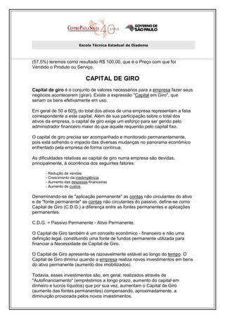 Escola Técnica Estadual de Diadema



(57,5%) teremos como resultado R$ 100,00, que é o Preço com que foi
Vendido o Produto ou Serviço.

                            CAPITAL DE GIRO
Capital de giro é o conjunto de valores necessários para a empresa fazer seus
negócios acontecerem (girar). Existe a expressão "Capital em Giro", que
seriam os bens efetivamente em uso.

Em geral de 50 a 60% do total dos ativos de uma empresa representam a fatia
correspondente a este capital. Além de sua participação sobre o total dos
ativos da empresa, o capital de giro exige um esforço para ser gerido pelo
administrador financeiro maior do que aquele requerido pelo capital fixo.

O capital de giro precisa ser acompanhado e monitorado permanentemente,
pois está sofrendo o impacto das diversas mudanças no panorama econômico
enfrentado pela empresa de forma contínua.

As dificuldades relativas ao capital de giro numa empresa são devidas,
principalmente, à ocorrência dos seguintes fatores:

      - Redução de vendas
      - Crescimento da inadimplência
      - Aumento das despesas financeiras
      - Aumento de custos

Denominando-se de "aplicação permanente" as contas não circulantes do ativo
e de "fonte permanente" as contas não circulantes do passivo, define-se como
Capital de Giro (C.D.G.) a diferença entre as fontes permanentes e aplicações
permanentes.

C.D.G. = Passivo Permanente - Ativo Permanente.

O Capital de Giro também é um conceito econômico - financeiro e não uma
definição legal, constituindo uma fonte de fundos permanente utilizada para
financiar a Necessidade de Capital de Giro.

O Capital de Giro apresenta-se razoavelmente estável ao longo do tempo. O
Capital de Giro diminui quando a empresa realiza novos investimentos em bens
do ativo permanente (aumento dos imobilizados).

Todavia, esses investimentos são, em geral, realizados através de
"Autofinanciamento" (empréstimos a longo prazo, aumento do capital em
dinheiro e lucros líquidos) que por sua vez, aumentam o Capital de Giro
(aumento das fontes permanentes) compensando, aproximadamente, a
diminuição provocada pelos novos investimentos.
 