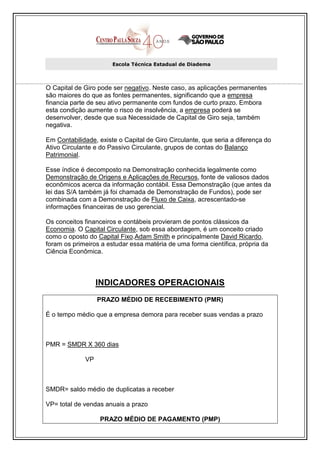 Escola Técnica Estadual de Diadema



O Capital de Giro pode ser negativo. Neste caso, as aplicações permanentes
são maiores do que as fontes permanentes, significando que a empresa
financia parte de seu ativo permanente com fundos de curto prazo. Embora
esta condição aumente o risco de insolvência, a empresa poderá se
desenvolver, desde que sua Necessidade de Capital de Giro seja, também
negativa.

Em Contabilidade, existe o Capital de Giro Circulante, que seria a diferença do
Ativo Circulante e do Passivo Circulante, grupos de contas do Balanço
Patrimonial.

Esse índice é decomposto na Demonstração conhecida legalmente como
Demonstração de Origens e Aplicações de Recursos, fonte de valiosos dados
econômicos acerca da informação contábil. Essa Demonstração (que antes da
lei das S/A também já foi chamada de Demonstração de Fundos), pode ser
combinada com a Demonstração de Fluxo de Caixa, acrescentado-se
informações financeiras de uso gerencial.

Os conceitos financeiros e contábeis provieram de pontos clássicos da
Economia. O Capital Circulante, sob essa abordagem, é um conceito criado
como o oposto do Capital Fixo.Adam Smith e principalmente David Ricardo,
foram os primeiros a estudar essa matéria de uma forma científica, própria da
Ciência Econômica.



                  INDICADORES OPERACIONAIS
                  PRAZO MÉDIO DE RECEBIMENTO (PMR)

É o tempo médio que a empresa demora para receber suas vendas a prazo



PMR = SMDR X 360 dias

             VP



SMDR= saldo médio de duplicatas a receber

VP= total de vendas anuais a prazo

                   PRAZO MÉDIO DE PAGAMENTO (PMP)
 