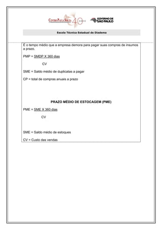 Escola Técnica Estadual de Diadema




É o tempo médio que a empresa demora para pagar suas compras de insumos
a prazo.

PMP = SMDP X 360 dias

            CV

SME = Saldo médio de duplicatas a pagar

CP = total de compras anuais a prazo




                  PRAZO MÉDIO DE ESTOCAGEM (PME)

PME = SME X 360 dias

           CV



SME = Saldo médio de estoques

CV = Custo das vendas
 