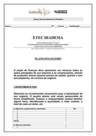 Escola Técnica Estadual de Diadema



Aluno ___________________________________ Nº ___Turma ____ Habilitação _________




                                 ETEC DIADEMA
                                     ENSINO PROFISSIONAL TÉCNICO
                          PLANEJAMENTO FINANCEIRO E ORÇAMENTÁRIO
                                 1º MODULO DE TÉCNICO EM LOGÍSTICA
                             Prof. Marcelo Beneti – marcelo.beneti@hotmail.com




                                  PLANO FINANCEIRO



        A seção de finanças deve apresentar em números todas as
        ações planejadas de sua empresa e as comprovações, através
        de projeções futuras (quanto precisa de capital, quando e com
        que propósito), de sucesso do negócio.


        1.INVESTIMENTO FIXO


        Relacione os investimentos necessários para a implantação de
        seu negócio. O quadro abaixo está sendo apresentado de
        forma simplificada. Todavia, o empreendedor poderá detalhar
        alguns itens, identificando a quantidade, o valor unitário, o
        total de cada um deles, etc.
        A. Máquinas, equipamentos e informática.                                 R$
            1.
            2.
            3.
            4.
            5.
        TOTAL

        B. Móveis e Utensílios
            1
 
