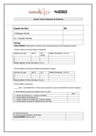 Escola Técnica Estadual de Diadema




Capital de Giro                                                   R$

1.Estoque Inicial

2.( + )Caixa mínimo

TOTAL
CAIXA MÍNIMO: Representa o dinheiro para empresa financiar suas operações iniciais:

1.Prazo médio de vendas (Pagos a Receber)

(A)Prazo em dias         (B) %       (C )        Média Ponderada ( A X C)
                                     B/100
1.
2.
3.
PRAZO MÉDIO TOTAL DE DIAS (1+2+3 )


2.Prazo Médio de Compras (Pagamentos/Contas a Pagar)

(A)Prazo em dias   (B) %     (C )                Média Ponderada ( A X C)
1.
2.
3.
PRAZO MÉDIO TOTAL DE DIAS (1+2+3 )

3.Prazo Médio de Estoque

_____ dias ( aconselhamos o menor prazo possível, só que vai depender do tipo de negócio)

4. Necessidade Liquida da Capital de Giro em dias
                                                                            Dias
( + ) Prazo de Vendas (1) – Contas a receber)
( + ) Prazo Médio de Estoques (3)
( - ) Prazo médio de Compras (2) –Contas a pagar)
( = ) Necessidade Liquida da Capital de Giro em dias




A. Custo Comercial
B. Custo Comercial Diário ( A/30 dias)
CAIXA MÍNIMO ( Item 4 x B)
 
