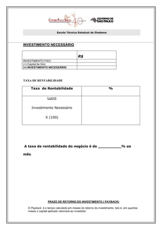 Escola Técnica Estadual de Diadema




INVESTIMENTO NECESSÁRIO


                                         R$
INVESTIMENTO FIXO
(+) Capital de Giro
(=) INVESTIMENTO NECESSÁRIO



TAXA DE RENTABILIDADE

     Taxa de Rentabilidade                                       %

                  Lucro

     Investimento Necessário

                X (100)




A taxa de rentabilidade do negócio é de __________% ao

mês.




                  PRAZO DE RETORNO DO INVESTIMENTO ( PAYBACK)

   O Payback é o tempo calculado em meses do retorno do investimento. Isto é, em quantos
   meses o capital aplicado retornará ao investidor.
 