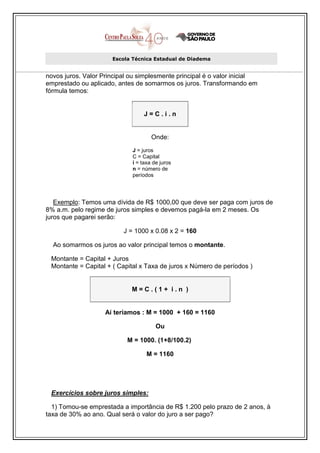 Escola Técnica Estadual de Diadema


novos juros. Valor Principal ou simplesmente principal é o valor inicial
emprestado ou aplicado, antes de somarmos os juros. Transformando em
fórmula temos:


                                  J=C.i.n


                                     Onde:
                             J = juros
                             C = Capital
                             i = taxa de juros
                             n = número de
                             períodos




   Exemplo: Temos uma dívida de R$ 1000,00 que deve ser paga com juros de
8% a.m. pelo regime de juros simples e devemos pagá-la em 2 meses. Os
juros que pagarei serão:

                          J = 1000 x 0.08 x 2 = 160

  Ao somarmos os juros ao valor principal temos o montante.

 Montante = Capital + Juros
 Montante = Capital + ( Capital x Taxa de juros x Número de períodos )


                             M=C.(1+ i.n )


                    Aí teríamos : M = 1000 + 160 = 1160

                                       Ou

                           M = 1000. (1+8/100.2)

                                   M = 1160




 Exercícios sobre juros simples:

  1) Tomou-se emprestada a importância de R$ 1.200 pelo prazo de 2 anos, à
taxa de 30% ao ano. Qual será o valor do juro a ser pago?
 