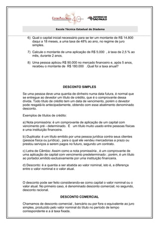 Escola Técnica Estadual de Diadema


   6) Qual o capital inicial necessário para se ter um montante de R$ 14.800
      daqui a 18 meses, a uma taxa de 48% ao ano, no regime de juro
      simples.

   7) Calcule o montante de uma aplicação de R$ 5.000 , à taxa de 2,5 % ao
      mês, durante 2 anos.

   8) Uma pessoa aplicou R$ 90.000 no mercado financeiro e, após 5 anos,
      recebeu o montante de R$ 180.000 .Qual foi a taxa anual?




                            DESCONTO SIMPLES

Se uma pessoa deve uma quantia de dinheiro numa data futura, é normal que
se entregue ao devedor um título de crédito, que é o comprovante dessa
dívida. Todo título de crédito tem um data de vencimento, porém o devedor
pode resgatá-lo antecipadamente, obtendo com esse abatimento denominado
desconto.

Exemplos de títulos de crédito:

a) Nota promissória: é um comprovante de aplicação de um capital com
vencimento pré - determinado. È um título muito usado entre pessoas físicas
e uma instituição financeira.

b) Duplicata: é um título emitido por uma pessoa jurídica contra seus clientes
(pessoa física ou jurídica) , para o qual ele vendeu mercadorias a prazo ou
prestou serviços a serem pagos no futuro, segundo um contrato.

c) Letra de Câmbio: Assim como a nota promissória , é um comprovante de
uma aplicação de capital com vencimento predeterminado ; porém, é um título
ao portador,emitido exclusivamente por uma instituição financeira.

d) Desconto: é a quantia a ser abatida ao valor nominal, isto é, a diferença
entre o valor nominal e o valor atual.



O desconto pode ser feito considerando-se como capital o valor nominal ou o
valor atual. No primeiro caso, é denominado desconto comercial; no segundo,
desconto racional.

                          DESCONTO COMERCIAL

Chamamos de desconto comercial , bancário ou por fora o equivalente ao juro
simples, produzido pelo valor nominal do título no período de tempo
correspondente e a à taxa fixada.
 
