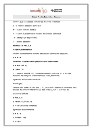 Escola Técnica Estadual de Diadema


Termos que são usados no Valor do desconto comercial:

d – o valor do desconto comercial

N – o valor nominal do título

A – o valor atual comercial ou valor descontado comercial

n – o tempo (nº de períodos)

i – Taxa de desconto

Fórmula d = N . i . n

Valor atual comercial

O valor atual comercial ou valor descontado comercial é dado por:

A=N-d

Ou então substituindo d pelo seu valor obtido vem:

A = N (1 – i x n)

EXEMPLOS:

1 - Um título de R$ 6.000 vai ser descontado à taxa de 2,1 % ao mês.
Faltando 45 dias para o vencimento do título ,determine:

a) O valor do desconto comercial

Resolução:

Temos : N = 6.000 ; n = 45 dias ; i = 2,1%ao mês fazemos a conversão para
taxa ao dia: em um mês temos 30 dias então: 2,1/30 = 0,07%ao dia

Usando a fórmula:

d=N.i.n

d = 6000. 0,07/100 . 45

d = 189 (desconto comercial)

b) O valor atual comercial

A=N–d

A = 6000 – 189

A = 5.811
 