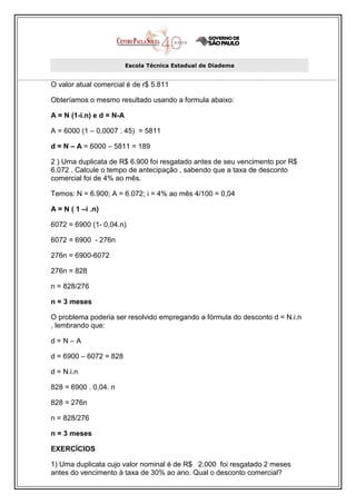 Escola Técnica Estadual de Diadema


O valor atual comercial é de r$ 5.811

Obteríamos o mesmo resultado usando a formula abaixo:

A = N (1-i.n) e d = N-A

A = 6000 (1 – 0,0007 . 45) = 5811

d = N – A = 6000 – 5811 = 189

2 ) Uma duplicata de R$ 6.900 foi resgatado antes de seu vencimento por R$
6.072 . Calcule o tempo de antecipação , sabendo que a taxa de desconto
comercial foi de 4% ao mês.

Temos: N = 6.900; A = 6.072; i = 4% ao mês 4/100 = 0,04

A = N ( 1 –i .n)

6072 = 6900 (1- 0,04.n)

6072 = 6900 - 276n

276n = 6900-6072

276n = 828

n = 828/276

n = 3 meses

O problema poderia ser resolvido empregando a fórmula do desconto d = N.i.n
, lembrando que:

d=N–A

d = 6900 – 6072 = 828

d = N.i.n

828 = 6900 . 0,04. n

828 = 276n

n = 828/276

n = 3 meses

EXERCÍCIOS

1) Uma duplicata cujo valor nominal é de R$ 2.000 foi resgatado 2 meses
antes do vencimento à taxa de 30% ao ano. Qual o desconto comercial?
 