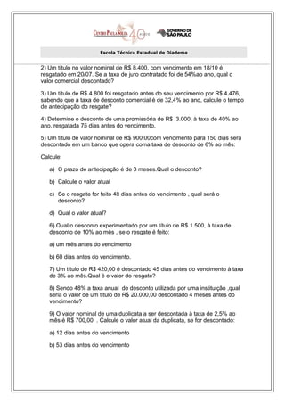 Escola Técnica Estadual de Diadema


2) Um título no valor nominal de R$ 8.400, com vencimento em 18/10 é
resgatado em 20/07. Se a taxa de juro contratado foi de 54%ao ano, qual o
valor comercial descontado?

3) Um título de R$ 4.800 foi resgatado antes do seu vencimento por R$ 4.476,
sabendo que a taxa de desconto comercial é de 32,4% ao ano, calcule o tempo
de antecipação do resgate?

4) Determine o desconto de uma promissória de R$ 3.000, à taxa de 40% ao
ano, resgatada 75 dias antes do vencimento.

5) Um título de valor nominal de R$ 900,00com vencimento para 150 dias será
descontado em um banco que opera coma taxa de desconto de 6% ao mês:

Calcule:

   a) O prazo de antecipação é de 3 meses.Qual o desconto?

   b) Calcule o valor atual

   c) Se o resgate for feito 48 dias antes do vencimento , qual será o
      desconto?

   d) Qual o valor atual?

   6) Qual o desconto experimentado por um título de R$ 1.500, à taxa de
   desconto de 10% ao mês , se o resgate é feito:

   a) um mês antes do vencimento

   b) 60 dias antes do vencimento.

   7) Um título de R$ 420,00 é descontado 45 dias antes do vencimento à taxa
   de 3% ao mês.Qual é o valor do resgate?

   8) Sendo 48% a taxa anual de desconto utilizada por uma instituição ,qual
   seria o valor de um título de R$ 20.000,00 descontado 4 meses antes do
   vencimento?

   9) O valor nominal de uma duplicata a ser descontada à taxa de 2,5% ao
   mês é R$ 700,00 . Calcule o valor atual da duplicata, se for descontado:

   a) 12 dias antes do vencimento

   b) 53 dias antes do vencimento
 