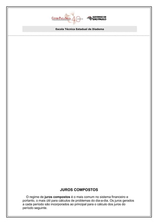 Escola Técnica Estadual de Diadema




                          JUROS COMPOSTOS
   O regime de juros compostos é o mais comum no sistema financeiro e
portanto, o mais útil para cálculos de problemas do dia-a-dia. Os juros gerados
a cada período são incorporados ao principal para o cálculo dos juros do
período seguinte.
 