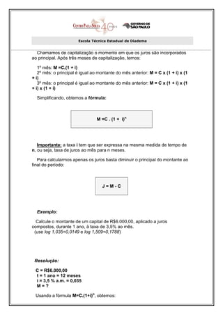 Escola Técnica Estadual de Diadema


  Chamamos de capitalização o momento em que os juros são incorporados
ao principal. Após três meses de capitalização, temos:

   1º mês: M =C.(1 + i)
   2º mês: o principal é igual ao montante do mês anterior: M = C x (1 + i) x (1
+ i)
   3º mês: o principal é igual ao montante do mês anterior: M = C x (1 + i) x (1
+ i) x (1 + i)

  Simplificando, obtemos a fórmula:



                                 M =C . (1 + i)n




   Importante: a taxa i tem que ser expressa na mesma medida de tempo de
n, ou seja, taxa de juros ao mês para n meses.

   Para calcularmos apenas os juros basta diminuir o principal do montante ao
final do período:



                                    J=M-C




  Exemplo:

  Calcule o montante de um capital de R$6.000,00, aplicado a juros
compostos, durante 1 ano, à taxa de 3,5% ao mês.
 (use log 1,035=0,0149 e log 1,509=0,1788)




 Resolução:

 C = R$6.000,00
 t = 1 ano = 12 meses
 i = 3,5 % a.m. = 0,035
 M=?

 Usando a fórmula M=C.(1+i)n, obtemos:
 