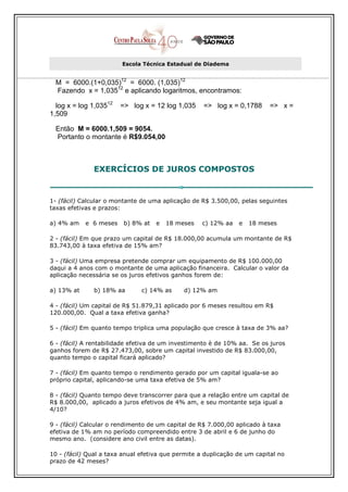 Escola Técnica Estadual de Diadema


  M = 6000.(1+0,035)12 = 6000. (1,035)12
  Fazendo x = 1,03512 e aplicando logaritmos, encontramos:

  log x = log 1,03512   => log x = 12 log 1,035     => log x = 0,1788     => x =
1,509

  Então M = 6000.1,509 = 9054.
  Portanto o montante é R$9.054,00



               EXERCÍCIOS DE JUROS COMPOSTOS


1- (fácil) Calcular o montante de uma aplicação de R$ 3.500,00, pelas seguintes
taxas efetivas e prazos:

a) 4% am    e 6 meses    b) 8% at   e   18 meses   c) 12% aa    e   18 meses

2 - (fácil) Em que prazo um capital de R$ 18.000,00 acumula um montante de R$
83.743,00 à taxa efetiva de 15% am?

3 - (fácil) Uma empresa pretende comprar um equipamento de R$ 100.000,00
daqui a 4 anos com o montante de uma aplicação financeira. Calcular o valor da
aplicação necessária se os juros efetivos ganhos forem de:

a) 13% at      b) 18% aa       c) 14% as     d) 12% am

4 - (fácil) Um capital de R$ 51.879,31 aplicado por 6 meses resultou em R$
120.000,00. Qual a taxa efetiva ganha?

5 - (fácil) Em quanto tempo triplica uma população que cresce à taxa de 3% aa?

6 - (fácil) A rentabilidade efetiva de um investimento è de 10% aa. Se os juros
ganhos forem de R$ 27.473,00, sobre um capital investido de R$ 83.000,00,
quanto tempo o capital ficará aplicado?

7 - (fácil) Em quanto tempo o rendimento gerado por um capital iguala-se ao
próprio capital, aplicando-se uma taxa efetiva de 5% am?

8 - (fácil) Quanto tempo deve transcorrer para que a relação entre um capital de
R$ 8.000,00, aplicado a juros efetivos de 4% am, e seu montante seja igual a
4/10?

9 - (fácil) Calcular o rendimento de um capital de R$ 7.000,00 aplicado à taxa
efetiva de 1% am no período compreendido entre 3 de abril e 6 de junho do
mesmo ano. (considere ano civil entre as datas).

10 - (fácil) Qual a taxa anual efetiva que permite a duplicação de um capital no
prazo de 42 meses?
 