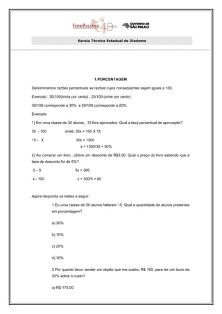 Escola Técnica Estadual de Diadema




                                      1.PORCENTAGEM

Denominamos razões percentuais as razões cujos conseqüentes sejam iguais a 100.

Exemplo : 30/100(trinta por cento) ; 20/100 (vinte por cento)

30/100 corresponde a 30% e 20/100 corresponde a 20%.

Exemplo:

1) Em uma classe de 30 alunos , 15 fora aprovados. Qual a taxa percentual de aprovação?

30 - 100             onde: 30x = 100 X 15

15 - X                     30x = 1500
                              x = 1500/30 = 50%

2) Ao comprar um livro , obtive um desconto de R$3,00. Qual o preço do livro sabendo que a
taxa de desconto foi de 5%?

3–5                        5x = 300

x - 100                     x = 300/5 = 60



Agora responda os testes a seguir:

            1.Eu uma classe de 50 alunos faltaram 15. Qual a quantidade de alunos presentes
            em porcentagem?


            a) 30%


            b) 70%


            c) 25%


            d) 35%


            2.Por quanto devo vender um objeto que me custou R$ 150, para ter um lucro de
            20% sobre o custo?


            a) R$ 170,00
 