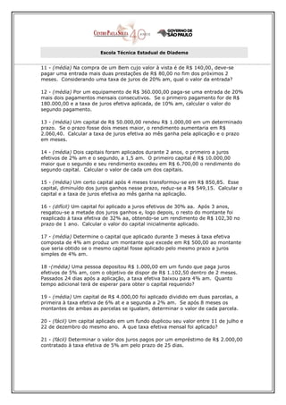 Escola Técnica Estadual de Diadema


11 - (média) Na compra de um Bem cujo valor à vista é de R$ 140,00, deve-se
pagar uma entrada mais duas prestações de R$ 80,00 no fim dos próximos 2
meses. Considerando uma taxa de juros de 20% am, qual o valor da entrada?

12 - (média) Por um equipamento de R$ 360.000,00 paga-se uma entrada de 20%
mais dois pagamentos mensais consecutivos. Se o primeiro pagamento for de R$
180.000,00 e a taxa de juros efetiva aplicada, de 10% am, calcular o valor do
segundo pagamento.

13 - (média) Um capital de R$ 50.000,00 rendeu R$ 1.000,00 em um determinado
prazo. Se o prazo fosse dois meses maior, o rendimento aumentaria em R$
2.060,40. Calcular a taxa de juros efetiva ao mês ganha pela aplicação e o prazo
em meses.

14 - (média) Dois capitais foram aplicados durante 2 anos, o primeiro a juros
efetivos de 2% am e o segundo, a 1,5 am. O primeiro capital é R$ 10.000,00
maior que o segundo e seu rendimento excedeu em R$ 6.700,00 o rendimento do
segundo capital. Calcular o valor de cada um dos capitais.

15 - (média) Um certo capital após 4 meses transformou-se em R$ 850,85. Esse
capital, diminuído dos juros ganhos nesse prazo, reduz-se a R$ 549,15. Calcular o
capital e a taxa de juros efetiva ao mês ganha na aplicação.

16 - (difícil) Um capital foi aplicado a juros efetivos de 30% aa. Após 3 anos,
resgatou-se a metade dos juros ganhos e, logo depois, o resto do montante foi
reaplicado à taxa efetiva de 32% aa, obtendo-se um rendimento de R$ 102,30 no
prazo de 1 ano. Calcular o valor do capital inicialmente aplicado.

17 - (média) Determine o capital que aplicado durante 3 meses à taxa efetiva
composta de 4% am produz um montante que excede em R$ 500,00 ao montante
que seria obtido se o mesmo capital fosse aplicado pelo mesmo prazo a juros
simples de 4% am.

18 -(média) Uma pessoa depositou R$ 1.000,00 em um fundo que paga juros
efetivos de 5% am, com o objetivo de dispor de R$ 1.102,50 dentro de 2 meses.
Passados 24 dias após a aplicação, a taxa efetiva baixou para 4% am. Quanto
tempo adicional terá de esperar para obter o capital requerido?

19 - (média) Um capital de R$ 4.000,00 foi aplicado dividido em duas parcelas, a
primeira à taxa efetiva de 6% at e a segunda a 2% am. Se após 8 meses os
montantes de ambas as parcelas se igualam, determinar o valor de cada parcela.

20 - (fácil) Um capital aplicado em um fundo duplicou seu valor entre 11 de julho e
22 de dezembro do mesmo ano. A que taxa efetiva mensal foi aplicado?

21 - (fácil) Determinar o valor dos juros pagos por um empréstimo de R$ 2.000,00
contratado à taxa efetiva de 5% am pelo prazo de 25 dias.
 