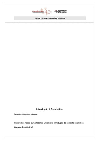 Escola Técnica Estadual de Diadema




                          Introdução à Estatística

Temática: Conceitos básicos.




Iniciaremos nosso curso fazendo uma breve introdução do conceito estatístico.

O que é Estatística?
 