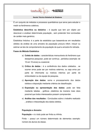 Escola Técnica Estadual de Diadema


É um conjunto de métodos e processos quantitativos que serve para estudar e
medir os fenômenos coletivos.

Estatística descritiva ou dedutiva : é aquela que tem por objeto por
descrever e analisar determinada população , sem pretender tirar conclusões
de caráter mais genérico.

Estatística Indutiva: é a parte da estatística que baseando-se em resultados
obtidos da análise de uma amostra da população procura inferir, induzir ou
estimar as leis de comportamento da população da qual a amostra foi retirada.

Fases do Método Estatístico

         a) Coleta de dados : características mensuráveis do fenômeno que
             desejamos pesquisar, pode ser contínua , periódica (exemplo: de
             10 em 10 anos) ou ocasional.

         b) Crítica de dados : é a conferência dos dados coletados , se
             ocorrer erros pode ser por motivos externos, ou seja erros por
             parte   do     informante   ou   motivos   internos   por   parte   do
             entrevistador ou da equipe de pesquisa.

         c) Apuração dos dados: soma e processamento dos dados
             obtidos e disposição mediante critérios de classificação.

         d) Exposição ou apresentação dos dados: pode ser feita
             mediante tabelas , gráficos ,relatórios da maneira mais clara
             possível que todos interessados possam compreender.

         e) Análise dos resultados : Conclusões sobre o trabalho realizado
             , análise e interpretação dos dados obtidos.



         População e Amostra

         População – é o todo pode ser finita ou infinita.

         Finita – possui um número determinado de elementos exemplo:
         número de alunos da classe.
 