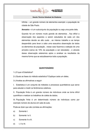 Escola Técnica Estadual de Diadema


           Infinita – um grande número de elementos exemplo: a população da
           cidade de São Paulo.

           Amostra – é um subconjunto da população ou seja uma parte dela.

           Quando há um número muito grande de elementos , fica difícil a
           observação dos aspectos a serem estudados de cada um dos
           elementos devido ao alto custo , ao intenso trabalho e ao tempo
           despendido para levar a cabo uma exaustiva observação de todos
           os elementos da população , nesse caso fazemos a seleção de uma
           amostra (cerca de 10% da população a ser estudada) , e através
           dessa observação estaremos aptos a analisar os resultados da
           mesma forma que se estudássemos toda a população.




                                  QUESTIONÁRIO

1-) O que é Estatística?

2-) Quais as fases do método estatístico? Explique cada um deles.

3-) Analise as afirmativas a seguir:

I. Estatística é um conjunto de métodos e processos quantitativos que serve
para estudar e medir os fenômenos coletivos.

II. População finita é um grande número de indivíduos onde se torna difícil
quantificar e realizar os trabalhos de coleta de dados.

III. População finita é um determinado número de indivíduos como por
exemplo número de alunos em sala de aula.

Pode-se dizer que são corretas as afirmações:

a)     Somente I.

b)     Somente I e II.

c)     Somente II e III.

d)     I, II e III.
 