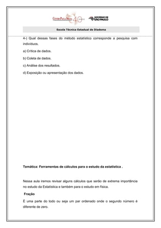 Escola Técnica Estadual de Diadema


4-) Qual dessas fases do método estatístico corresponde a pesquisa com
indivíduos.

a) Crítica de dados.

b) Coleta de dados.

c) Análise dos resultados.

d) Exposição ou apresentação dos dados.




Temática: Ferramentas de cálculos para o estudo da estatística .



Nessa aula iremos revisar alguns cálculos que serão de extrema importância
no estudo da Estatística e também para o estudo em física.

Fração

È uma parte do todo ou seja um par ordenado onde o segundo número é
diferente de zero.
 