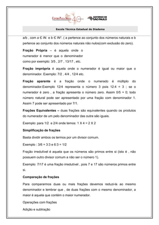 Escola Técnica Estadual de Diadema


a/b , com a Є IN e b Є IN*. ( a pertence ao conjunto dos números naturais e b
pertence ao conjunto dos números naturais não nulos(com exclusão do zero).

Fração Própria – é aquela onde o
numerador é menor que o denominador
como por exemplo: 3/5 , 2/7 , 13/17 , etc.

Fração imprópria é aquela onde o numerador é igual ou maior que o
denominador. Exemplo: 7/2 , 4/4 , 12/4 etc.

Fração    aparente    é     a   fração   onde   o   numerado   é   múltiplo   do
denominador.Exemplo 12/4 representa o número 3 pois 12:4 = 3 ; se o
numerador é zero , a fração apresenta o número zero. Assim 0/5 = 0; todo
número natural pode ser apresentado por uma fração com denominador 1.
Assim 7 pode ser apresentado por 7/1.

Frações Equivalentes – duas frações são equivalentes quando os produtos
do numerador de um pelo denominador das outra são iguais.

Exemplo: para 1/2 e 2/4 onde temos: 1 X 4 = 2 X 2

Simplificação de frações

Basta dividir ambos os termos por um divisor comum.

Exemplo : 3/6 = 3:3 e 6:3 = 1/2

Fração irredutível é aquela que os números são primos entre si (isto é , não
possuem outro divisor comum a não ser o número 1).

Exemplo: 7/17 é uma fração irredutível , pois 7 e 17 são números primos entre
si.

Comparação de frações

Para compararmos duas ou mais frações devemos reduzi-la ao mesmo
denominador e lembrar que , de duas frações com o mesmo denominador, a
maior é aquela que contém o maior numerador.

Operações com frações

Adição e subtração
 