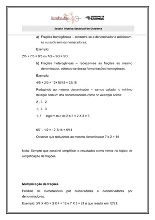 Escola Técnica Estadual de Diadema


          a) Frações homogêneas – conserva-se o denominador e adicionam-
                se ou subtraem os numeradores.

          Exemplo:

2/5 + 7/5 = 9/5 ou 7/3 – 2/3 = 5/3

          b) Frações heterogêneas – reduzem-se as frações ao mesmo
                denominador, obtendo-se dessa forma frações homogêneas.

          Exemplo:

          4/5 + 2/3 = 12+10/15 = 22/15

          Reduzindo ao mesmo denominador – vamos calcular o mínimo
          múltiplo comum dos denominadores como no exemplo acima:

          2,3 2

          1, 3 3

          1, 1     logo m.m.c de 2 e 3 = 2 X 3 = 6



          6/7 – 1/2 = 12-7/14 = 5/14

          Observe que reduzimos ao mesmo denominador 7 e 2 = 14



Nota: Sempre que possível simplificar o resultados como vimos no tópico de
simplificação de frações.




Multiplicação de frações

Produto    de     numeradores    por   numeradores     e      denominadores   por
denominadores.

Exemplo: 3/7 X 4/3 = 3 X 4 = 12 e 7 X 3 = 21 o que resulta em 12/21.
 