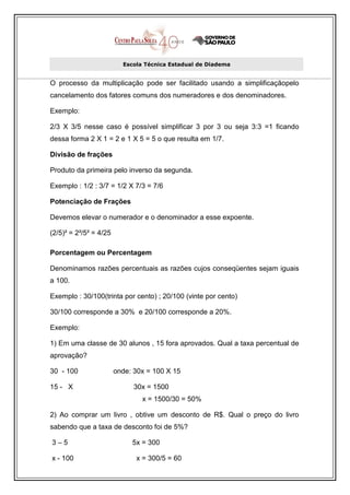 Escola Técnica Estadual de Diadema


O processo da multiplicação pode ser facilitado usando a simplificaçãopelo
cancelamento dos fatores comuns dos numeradores e dos denominadores.

Exemplo:

2/3 X 3/5 nesse caso é possível simplificar 3 por 3 ou seja 3:3 =1 ficando
dessa forma 2 X 1 = 2 e 1 X 5 = 5 o que resulta em 1/7.

Divisão de frações

Produto da primeira pelo inverso da segunda.

Exemplo : 1/2 : 3/7 = 1/2 X 7/3 = 7/6

Potenciação de Frações

Devemos elevar o numerador e o denominador a esse expoente.

(2/5)² = 2²/5² = 4/25

Porcentagem ou Percentagem

Denominamos razões percentuais as razões cujos conseqüentes sejam iguais
a 100.

Exemplo : 30/100(trinta por cento) ; 20/100 (vinte por cento)

30/100 corresponde a 30% e 20/100 corresponde a 20%.

Exemplo:

1) Em uma classe de 30 alunos , 15 fora aprovados. Qual a taxa percentual de
aprovação?

30 - 100                onde: 30x = 100 X 15

15 - X                        30x = 1500
                                x = 1500/30 = 50%

2) Ao comprar um livro , obtive um desconto de R$. Qual o preço do livro
sabendo que a taxa de desconto foi de 5%?

3–5                          5x = 300

x - 100                       x = 300/5 = 60
 