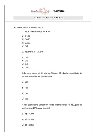 Escola Técnica Estadual de Diadema




Agora responda os testes a seguir:

         1. Qual o resultado de 3/4 + 4/5 :

         a) 31/20
         b) 30/20
         c) 22/20
         d) 1/4

         2. Quanto é 6/12 X 2/9:

         a) 1/9
         b) 2/3
         c) 3/5
         d) 1/25

         3.Eu uma classe de 50 alunos faltaram 15. Qual a quantidade de
         alunos presentes em porcentagem?

         a) 30%

         b) 70%

         c) 25%

         d) 35%

         4.Por quanto devo vender um objeto que me custou R$ 150, para ter
         um lucro de 20% sobre o custo?

         a) R$ 170,00

         b) R$ 180,00

         c) R$ 185,00
 