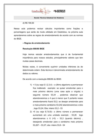 Escola Técnica Estadual de Diadema


           d) R$ 190,00

Nessa   aula   podemos       revisar   cálculos   importantes   como   frações   e
porcentagens que serão de muita utilidade em Estatística, na próxima aula
aprenderemos sobre as regras de arredondamento de acordo com as normas
do IBGE.

           – Regras de arredondamento

           Resolução 886/66 IBGE

           Hoje iremos estudar arredondamentos que é de fundamental
           importância para nossos estudos, principalmente valores que tem
           muitas casas decimais.

           Muitas vezes, é conveniente suprimir unidades inferiores às de
           determinada ordem. Esta técnica é denominada arredondamento de
           dados ou valores.

           De acordo com a resolução 886/66 do IBGE:

                   1) < 5 (ou seja 0,1,2,3,4) – o último algarismo a permanecer
                      fica inalterado    exemplo: se quiser arredondar para o
                      mais próximo décimo (uma casa após a vírgula) o
                      seguinte número 53,24 , podemos observar que
                      abandonaremos o 4 que é menor que 5 portanto nosso
                      arredondamento ficará 53,2; se desejar arredondar para
                      o mais próximo centésimo 53,242 abandonaremos o dois
                      , logo 53,24; Obs: inteiro 53,2 - 53
                   2) >5 (ou seja 6,7,8,9)– o último número a permanecer
                      aumentará em uma unidade exemplo : 53,26               logo
                      abandonamos o 6 (>5) – 53,3 (quando décimo) ,
                      desejando arredondar para o centésimo mais próximo
                      53,267 – 53,27; obs: inteiro 53,6 - 54
 