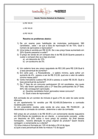 Escola Técnica Estadual de Diadema


         b) R$ 180,00


         c) R$ 185,00


         d) R$ 190,00


         Resolva os problemas abaixo:

   1) De um exame para habilitação de motoristas participaram 380
      candidatos , sabe – se que a taxa de reprovação foi de 15%. Qual o
      número de aprovados e reprovados?
   2) Uma bolsa é vendida por R$ 32,00. Se o seu preço fosse aumentado em
      20% Quanto passaria a custar?
   3) O preço de venda de um compact disc é de R$ 22,00.Quanto passará a
      custar o compact disc se a loja anunciar:
         a) um desconto de 12%
         b) um acréscimo de 5%


   4) Um caderno teve seu preço reajustado de R$ 2,60 para R$ 2,90.Qual é
      a taxa percentual de aumento?
   5) Em certo país , a Paraisolândia , o salário mínimo, após sofrer um
      aumento de 4% , passou a ser de R$ 312,00. qual era o valor do salário
      mínimo nesse país?
   6) Certa mercadoria custava R$ 24,00 e passou a custar R$ 30,00. Qual a
      taxa percentual de aumento?
   7) Da 1ª fase de um concurso participaram 20 mil candidatos, dos quais
      74% não foram aprovados para a 2ª fase.Dos participantes da 2ª fase,
      64% não conseguiram aprovação.
          a) Quantos candidatos foram aprovados nesse concurso?
          b) Qual a taxa de reprovados?

8)A comissão de um corretor de imóveis é igual a 5% do valor de cada venda
efetuada.
a) um apartamento foi vendido por R$ 62.400,00.Determine a comissão
recebida pelo corretor.
b) Um proprietário recebe, pela venda de uma casa, R$ 79.800,00 , já
descontada a comissão do corretor , determine o valor da comissão.

9)O preço de um produto é de R$ 50,00 e um comerciante decide reajustá-lo
em 20%.Diante da insistência de um cliente , o comerciante concede , então
um desconto de 20% sobre o novo preço do produto. Ao final dessas
transações , haveria alteração no preço original do produto? Quem levaria
vantagem: o comerciante ou o cliente?
10) Uma mistura é formada por 120 ml de leite e 30 ml de água.
a) qual a taxa percentual de leite na mistura ? E de água?
 