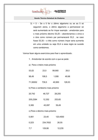 Escola Técnica Estadual de Diadema


        3) = 5 – Se o 5 for o último algarismo ou se ao 5 só
            seguirem zeros, o último algarismo a permanecer só
            será aumentado se for ímpar exemplo : arredondar para
            o mais próximo décimo 53,25 – abandonamos o cinco e
            o dois como número par permanecerá 53,2 , se caso
            fosse 53,35 – o três como número ímpar seria aumenta
            em uma unidade ou seja 53,4 e essa regra se sucede
            como centésimos.

Vamos fazer alguns exercícios para fixar o aprendizado.

      1. Arredondar de acordo com o que se pede:

      a) Para o inteiro mais próximo

      53,02            23,5       99,900           26,5

      98,49           108,5        1,008           49,98

      71,50002        739,5        40,900        128,53

      b) Para o centésimo mais próximo

      20,742           46,727       28,255

      205,2384         12,352       253,65

      5,385             45,097        39,49

      c) Para o décimo mais próximo

      0,061             23,40         120,4500

      0,223            234,7832        26,55

      7,7              129,98          12,235
 