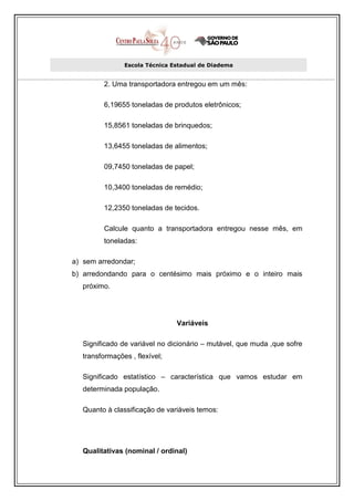 Escola Técnica Estadual de Diadema


         2. Uma transportadora entregou em um mês:

         6,19655 toneladas de produtos eletrônicos;

         15,8561 toneladas de brinquedos;

         13,6455 toneladas de alimentos;

         09,7450 toneladas de papel;

         10,3400 toneladas de remédio;

         12,2350 toneladas de tecidos.

         Calcule quanto a transportadora entregou nesse mês, em
         toneladas:

a) sem arredondar;
b) arredondando para o centésimo mais próximo e o inteiro mais
   próximo.




                                Variáveis

   Significado de variável no dicionário – mutável, que muda ,que sofre
   transformações , flexível;

   Significado estatístico – característica que vamos estudar em
   determinada população.

   Quanto à classificação de variáveis temos:




   Qualitativas (nominal / ordinal)
 