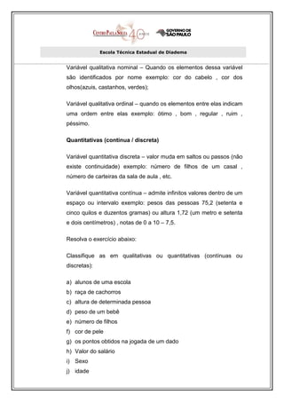 Escola Técnica Estadual de Diadema


Variável qualitativa nominal – Quando os elementos dessa variável
são identificados por nome exemplo: cor do cabelo , cor dos
olhos(azuis, castanhos, verdes);

Variável qualitativa ordinal – quando os elementos entre elas indicam
uma ordem entre elas exemplo: ótimo , bom , regular , ruim ,
péssimo.

Quantitativas (contínua / discreta)

Variável quantitativa discreta – valor muda em saltos ou passos (não
existe continuidade) exemplo: número de filhos de um casal ,
número de carteiras da sala de aula , etc.

Variável quantitativa contínua – admite infinitos valores dentro de um
espaço ou intervalo exemplo: pesos das pessoas 75,2 (setenta e
cinco quilos e duzentos gramas) ou altura 1,72 (um metro e setenta
e dois centímetros) , notas de 0 a 10 – 7,5.

Resolva o exercício abaixo:

Classifique as em qualitativas ou quantitativas (contínuas ou
discretas):

a) alunos de uma escola
b) raça de cachorros
c) altura de determinada pessoa
d) peso de um bebê
e) número de filhos
f) cor de pele
g) os pontos obtidos na jogada de um dado
h) Valor do salário
i) Sexo
j) idade
 