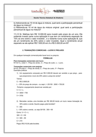 Escola Técnica Estadual de Diadema


b) Adicionando-se 10 ml de água à mistura, qual será a participação percentual
de água na mistura?
c) Retirando-se 10 ml de água da mistura original ,qual será a participação
percentual de água na mistura?

11) O Sr. Mathias tem R$ 12.000,00 para investir pelo prazo de um ano. Ele
pretende investir parte numa aplicação A que tem um rendimento esperado de
15% ao ano sobre o valor investido , e o restante numa outra aplicação B, que
dá um rendimento de 20% sobre o valor investido. Qual o rendimento anual
esperado se ele aplicar R$ 7.000,00 em A e R$ 5.000,00 em B?


             2. TRANSAÇÕES COMERCIAIS – LUCRO E PREJUÍZO


Em qualquer transação comercial pode haver lucro ou prejuízo.
                                        FÓRMULAS
Para transações comerciais com lucro:
V = C + L onde V – Preço de venda ; C – Preço de custo ; L – Lucro.

Transações comerciais com prejuízo
V = C – P onde V – Preço de venda; C – Preço de custo ; P - Prejuízo
Exemplos práticos
   1) Um equipamento comprado por R$ 3.000,00 deverá ser vendido a que preço , para
       que proporcione o lucro de 25% sobre o preço de venda?
   Temos:
   C – R$ 3.0000,00
   L – 25% do preço de compra – ou seja L = 25/100 . 3000 = 750,00
    Portanto o equipamento deverá ser vendido por:
   V=C+L
   V = 3000 + 750
   V = 3750


   2) Mercedes vendeu uma bicicleta por R$ 300,00 tendo um lucro nessa transação de
       30% sobre a venda. Quanto pagou pela bicicleta?
   V – 300
   L – 30% sobre a venda , ou seja 30/100 . 300 = 90
   Como: V = C + L
   300 = C + 90
   C = 300 – 90
   C = 210
   Pagou R$ 210,00 pela bicicleta.
 