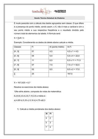 Escola Técnica Estadual de Diadema


É muito parecida com o cálculo dos dados agrupados sem classe. O que difere
é a presença do ponto médio, sendo assim, o X, não é mais a variável e sim o
seu ponto médio e sua respectiva freqüência e o resultado dividido pelo
número total de elementos da tabela. A fórmula será:

X = ∑xifi / n

Exemplo: Considerando os dados da tabela abaixo calcule a média.

Classes              Fi                      Xi (ponto médio)   Xi.Fi

[4 ; 5[              01                      4,5                4,5 x 1 = 4,5

[5 ; 6[              04                      5,5                5,5 x 4 = 22,0

[6 ; 7[              11                      6,5                6,5 x 11 = 71,5

[7 ; 8[              07                      7,5                7,5 x 7 = 52,5

[8 ; 9[              02                      8,5                8,5 x 2 = 17,0

∑                    25                                         167,5



X = 167,5/25 = 6,7

Resolva os exercícios de média abaixo:

1)Na série abaixo, composta de notas de matemática:

6,2,8,6,3,0,4,2,6,7,10,3,6 a média é :

a) 4,85 b) 5,33 c) 5,16 d) 4,75 e)6,3



    1) Calcule a média ponderada dos dados abaixo:

                                        Xi   Fi

                                        4    2

                                        5    3

                                        7    4
 