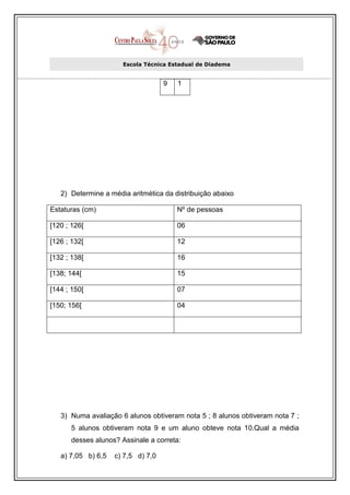 Escola Técnica Estadual de Diadema


                                    9   1




   2) Determine a média aritmética da distribuição abaixo

Estaturas (cm)                          Nº de pessoas

[120 ; 126[                             06

[126 ; 132[                             12

[132 ; 138[                             16

[138; 144[                              15

[144 ; 150[                             07

[150; 156[                              04




   3) Numa avaliação 6 alunos obtiveram nota 5 ; 8 alunos obtiveram nota 7 ;
      5 alunos obtiveram nota 9 e um aluno obteve nota 10.Qual a média
      desses alunos? Assinale a correta:

   a) 7,05 b) 6,5   c) 7,5 d) 7,0
 