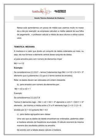 Escola Técnica Estadual de Diadema




   Nessa aula aprendemos um pouco de média que usamos muito no nosso
   dia a dia por exemplo: as empresas calculam a média salarial de sua folha
   de pagamento , o professor calcula a média de seus alunos e vários outros
   usos.



TEMÁTICA: MEDIANA

A mediana é o valor que divide um conjunto de dados ordenados ao meio, ou
seja, ela nos fornece o elemento central desse conjunto de dados.

a) para amostra para com número de elementos impar

Md = n+1/2

Exemplo:

Se considerarmos 2,3,3,6,7 – temos 5 elementos logo Md = n+1/2 = 5+1/2 = 3º
elemento que é justamente o 3( que é o termo central da amostra).

Nota: os dados devem ser colocados em ordem crescente.

   b) para amostra com número de elementos par:

Md = n/2 e n/2 + 1

Exemplo:

Se considerarmos 2,3,3,6,7,8

Temos 6 elementos logo – Md = n/2 = 6/2 = 3º elemento e n/2+1 = 6/2+1 = 4º
elemento , daí tiramos a média entre o 3º e 4º elemento logo: 3 + 6 / 2 (3 + 6

dividido por 2) = 4,5 portanto Md = 4,5

   c) para dados agrupados sem classe

   Uma vez que os dados da tabela encontram-se ordenados, podemos obter
   a mediana através da freqüência acumulada. O cálculo ocorrerá da mesma
   maneira dos resultados obtidos na amostra.

   De acordo com a tabela abaixo calcule a mediana.
 