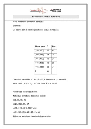 Escola Técnica Estadual de Diadema


n é o número de elementos da tabela

Exemplo:

De acordo com a distribuição abaixo, calcule a mediana.




                          Altura (cm)     Fi     Fac

                          [155 ; 160[     05     05

                          [160 ; 165[     09     14

                          [165 ; 170[     10     24

                          [170 ; 175[     12     36

                          [175 ; 180[     05     41

                          ∑               41



Classe da mediana = n/2 = 41/2 = 21,5º elemento = 21º elemento

Md = 165 + [ 20,5 – 14] x 5 / 10 = 165 + 3,25 = 168,25



Resolva os exercícios abaixo:

1) Calcule a mediana das séries abaixo:

a) 5,6,8,10 e 15

b) 27,10,28,31 e 27

c) 10,11,17,15,18,21,27 e 30

d) 31,20,7,16,30,42,9,27,12 e 34

2) Calcule a mediana das distribuições abaixo:
 