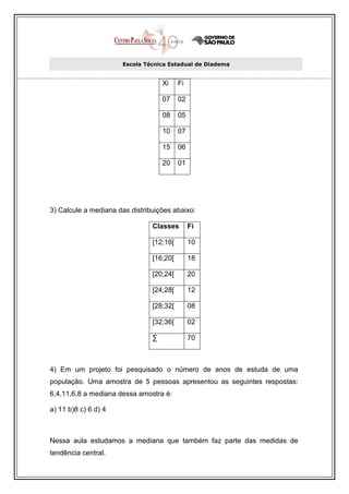 Escola Técnica Estadual de Diadema


                                    Xi    Fi

                                    07    02

                                    08    05

                                    10    07

                                    15    06

                                    20    01




3) Calcule a mediana das distribuições abaixo:

                                Classes        Fi

                                [12;16[        10

                                [16;20[        18

                                [20;24[        20

                                [24;28[        12

                                [28;32[        08

                                [32;36[        02

                                ∑              70



4) Em um projeto foi pesquisado o número de anos de estuda de uma
população. Uma amostra de 5 pessoas apresentou as seguintes respostas:
6,4,11,6,8 a mediana dessa amostra é:

a) 11 b)8 c) 6 d) 4



Nessa aula estudamos a mediana que também faz parte das medidas de
tendência central.
 
