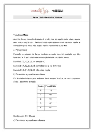 Escola Técnica Estadual de Diadema




Temática : Moda

A moda de um conjunto de dados é o valor que se repete mais, isto é, aquele
com maior freqüência . Existem casos que ocorrem mais de uma moda, e
outros em que a moda não existe. Iremos representá-la por Mo.

a) Para amostra

Exemplo: o número de livros vendidos a cada hora foi coletado, em três
livrarias ( A, B e C). Os dados em um período de oito horas foram:

Livraria A : 0,1,2,2,2,2,3,4 a moda é 2

Livraria B : 1,2,2,2,3,3,3,5 as modas são 2 e 3 (bimodal)

Livraria C : 0,0,1,1,2,2,3,3 não existe moda

b) Para dados agrupados sem classe

Ex: A tabela abaixo mostra as horas de atraso em 30 vôos, de uma companhia
aérea , determine a moda:

                              Horas       Freqüência

                                0            15

                                1            08

                                2            04

                                3            02

                                4            01



Sendo assim M = 0 horas

c) Para dados agrupados em classes
 