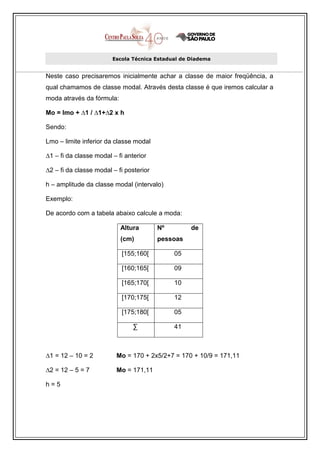 Escola Técnica Estadual de Diadema


Neste caso precisaremos inicialmente achar a classe de maior freqüência, a
qual chamamos de classe modal. Através desta classe é que iremos calcular a
moda através da fórmula:

Mo = lmo + ∆1 / ∆1+∆2 x h

Sendo:

Lmo – limite inferior da classe modal

∆1 – fi da classe modal – fi anterior

∆2 – fi da classe modal – fi posterior

h – amplitude da classe modal (intervalo)

Exemplo:

De acordo com a tabela abaixo calcule a moda:

                           Altura        Nº        de
                           (cm)          pessoas

                           [155;160[          05

                           [160;165[          09

                           [165;170[          10

                           [170;175[          12

                           [175;180[          05

                                ∑             41



∆1 = 12 – 10 = 2          Mo = 170 + 2x5/2+7 = 170 + 10/9 = 171,11

∆2 = 12 – 5 = 7           Mo = 171,11

h=5
 