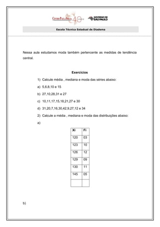 Escola Técnica Estadual de Diadema




Nessa aula estudamos moda também pertencente as medidas de tendência
central.



                                 Exercícios

           1) Calcule média , mediana e moda das séries abaixo:

           a) 5,6,8,10 e 15

           b) 27,10,28,31 e 27

           c) 10,11,17,15,18,21,27 e 30

           d) 31,20,7,16,30,42,9,27,12 e 34

           2) Calcule a média , mediana e moda das distribuições abaixo:

           a)

                                  Xi      Fi

                                  120     03

                                  123     10

                                  126     12

                                  129     09

                                  130     11

                                  145     05




b)
 