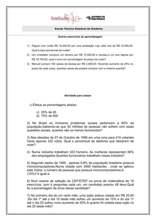 Escola Técnica Estadual de Diadema


                        Outros exercícios de aprendizagem


1) Paguei com multa R$ 18.450,00 por uma prestação cujo valor era de R$ 15.000,00.
   Qual a taxa percentual da multa?
2) Um investidor comprou um terreno por R$ 15.000,00 e vendeu-o um ano depois por
   R$ 18.750,00, qual o lucro em porcentagem do preço de custo?
3) Manuel compra 100 caixas de laranja por R$ 2.000,00. Havendo aumento de 25% no
   preço de cada caixa, quantas caixas ele poderá comprar com a mesma quantia?




                              Atividade para classe


 1) Efetue as porcentagens abaixo:

       c) 20% de 45
       d) 75% de 500

2) No Brasil os inúmeros problemas sociais pertencem a 80% da
população.Sabendo-se que 30 milhões de pessoas não sofrem com estas
questões sociais, quantos são os menos favorecidos?

3) Nas eleições de 07 de Outubro de 1990 em uma urna para 415 votantes
havia apenas 332 votos. Qual o percentual de eleitores que deixaram de
votar?

4) Numa indústria trabalham 323 homens. As mulheres representam 66%
   dos empregados.Quantos funcionários trabalham nessa indústria?

5) Segundo dados de 1995 , apenas 0,8% da população brasileira possuía
microcomputadores.Numa cidade com 3000 habitantes , onde se aplicou
este índice, o número de pessoas que possuía microcomputadores é:
(10%)² é igual a:

6) Num exame de seleção do CDT/ETEP na prova de matemática de 15
exercícios, com 4 perguntas cada um, um candidato acertou 48 itens.Qual
foi a porcentagem de erros desse candidato?

7) No primeiro dia de um certo mês, uma ação estava cotada em R$ 20,00
.Do dia 1º até o dia 10 deste mês sofreu um aumento de 10% e do dia 11
até o dia 20 sofreu novo aumento de 20%.A quanto foi cotada essa ação no
dia 20 deste mês?
 
